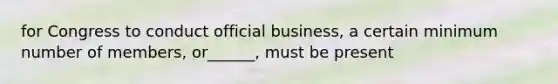 for Congress to conduct official business, a certain minimum number of members, or______, must be present