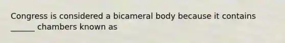 Congress is considered a bicameral body because it contains ______ chambers known as