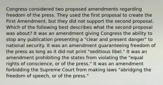 Congress considered two proposed amendments regarding freedom of the press. They used the first proposal to create the First Amendment, but they did not support the second proposal. Which of the following best describes what the second proposal was about? It was an amendment giving Congress the ability to stop any publication presenting a "clear and present danger" to national security. It was an amendment guaranteeing freedom of the press as long as it did not print "seditious libel." It was an amendment prohibiting the states from violating the "equal rights of conscience, or of the press." It was an amendment forbidding the Supreme Court from making laws "abridging the freedom of speech, or of the press."