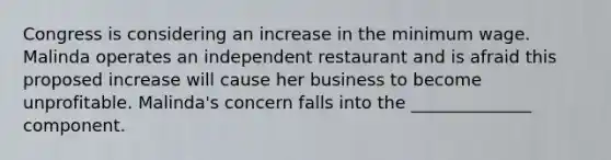 Congress is considering an increase in the minimum wage. Malinda operates an independent restaurant and is afraid this proposed increase will cause her business to become unprofitable.​ Malinda's concern falls into the​ ______________ component.