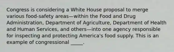 Congress is considering a White House proposal to merge various food-safety areas—within the Food and Drug Administration, Department of Agriculture, Department of Health and Human Services, and others—into one agency responsible for inspecting and protecting America's food supply. This is an example of congressional _____.