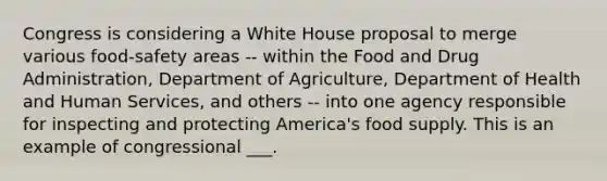 Congress is considering a White House proposal to merge various food-safety areas -- within the Food and Drug Administration, Department of Agriculture, Department of Health and Human Services, and others -- into one agency responsible for inspecting and protecting America's food supply. This is an example of congressional ___.