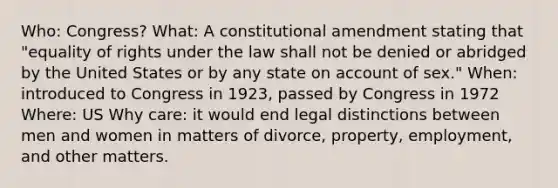 Who: Congress? What: A constitutional amendment stating that "equality of rights under the law shall not be denied or abridged by the United States or by any state on account of sex." When: introduced to Congress in 1923, passed by Congress in 1972 Where: US Why care: it would end legal distinctions between men and women in matters of divorce, property, employment, and other matters.