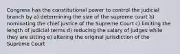 Congress has the constitutional power to control the judicial branch by a) determining the size of the supreme court b) nominating the chief justice of the Supreme Court c) limiting the length of judicial terms d) reducing the salary of judges while they are sitting e) altering the original jurisdiction of the Supreme Court