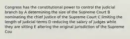 Congress has the constitutional power to control the judicial branch by A determining the size of the Supreme Court B nominating the chief justice of the Supreme Court C limiting the length of judicial terms D reducing the salary of judges while they are sitting E altering the original jurisdiction of the Supreme Cou