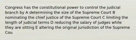 Congress has the constitutional power to control the judicial branch by A determining the size of the Supreme Court B nominating the chief justice of the Supreme Court C limiting the length of judicial terms D reducing the salary of judges while they are sitting E altering the original jurisdiction of the Supreme Cou