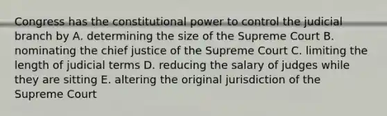 Congress has the constitutional power to control the judicial branch by A. determining the size of the Supreme Court B. nominating the chief justice of the Supreme Court C. limiting the length of judicial terms D. reducing the salary of judges while they are sitting E. altering the original jurisdiction of the Supreme Court