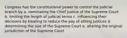 Congress has the constitutional power to control the judicial branch by a. nominating the Chief Justice of the Supreme Court b. limiting the length of judicial terms c. influencing their decisions by treating to reduce the pay of sitting justices d. determining the size of the Supreme Court e. altering the original jurisdiction of the Supreme Court