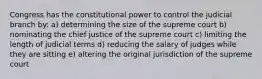 Congress has the constitutional power to control the judicial branch by: a) determining the size of the supreme court b) nominating the chief justice of the supreme court c) limiting the length of judicial terms d) reducing the salary of judges while they are sitting e) altering the original jurisdiction of the supreme court