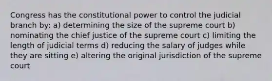 Congress has the constitutional power to control the judicial branch by: a) determining the size of the supreme court b) nominating the chief justice of the supreme court c) limiting the length of judicial terms d) reducing the salary of judges while they are sitting e) altering the original jurisdiction of the supreme court