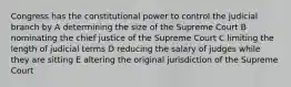 Congress has the constitutional power to control the judicial branch by A determining the size of the Supreme Court B nominating the chief justice of the Supreme Court C limiting the length of judicial terms D reducing the salary of judges while they are sitting E altering the original jurisdiction of the Supreme Court