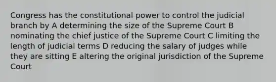 Congress has the constitutional power to control the judicial branch by A determining the size of the Supreme Court B nominating the chief justice of the Supreme Court C limiting the length of judicial terms D reducing the salary of judges while they are sitting E altering the original jurisdiction of the Supreme Court