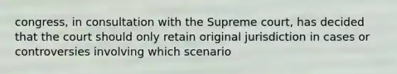 congress, in consultation with the Supreme court, has decided that the court should only retain original jurisdiction in cases or controversies involving which scenario