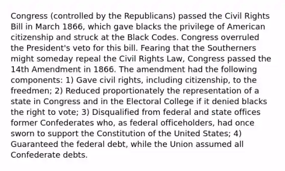 Congress (controlled by the Republicans) passed the Civil Rights Bill in March 1866, which gave blacks the privilege of American citizenship and struck at the Black Codes. Congress overruled the President's veto for this bill. Fearing that the Southerners might someday repeal the Civil Rights Law, Congress passed the 14th Amendment in 1866. The amendment had the following components: 1) Gave civil rights, including citizenship, to the freedmen; 2) Reduced proportionately the representation of a state in Congress and in the Electoral College if it denied blacks the right to vote; 3) Disqualified from federal and state offices former Confederates who, as federal officeholders, had once sworn to support the Constitution of the United States; 4) Guaranteed the federal debt, while the Union assumed all Confederate debts.