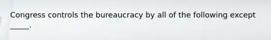 Congress controls the bureaucracy by all of the following except _____.