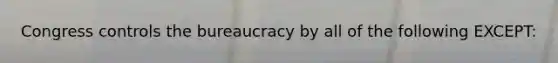 Congress controls the bureaucracy by all of the following EXCEPT: