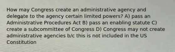 How may Congress create an administrative agency and delegate to the agency certain limited powers? A) pass an Administrative Procedures Act B) pass an enabling statute C) create a subcommittee of Congress D) Congress may not create administrative agencies b/c this is not included in the US Constitution