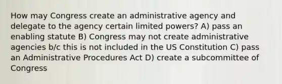 How may Congress create an administrative agency and delegate to the agency certain limited powers? A) pass an enabling statute B) Congress may not create administrative agencies b/c this is not included in the US Constitution C) pass an Administrative Procedures Act D) create a subcommittee of Congress