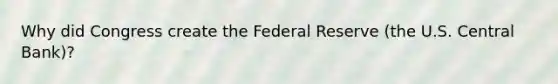 Why did Congress create the Federal Reserve (the U.S. Central Bank)?