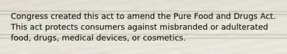 Congress created this act to amend the Pure Food and Drugs Act. This act protects consumers against misbranded or adulterated food, drugs, medical devices, or cosmetics.