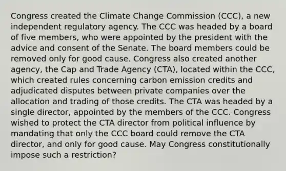 Congress created the Climate Change Commission (CCC), a new independent regulatory agency. The CCC was headed by a board of five members, who were appointed by the president with the advice and consent of the Senate. The board members could be removed only for good cause. Congress also created another agency, the Cap and Trade Agency (CTA), located within the CCC, which created rules concerning carbon emission credits and adjudicated disputes between private companies over the allocation and trading of those credits. The CTA was headed by a single director, appointed by the members of the CCC. Congress wished to protect the CTA director from political influence by mandating that only the CCC board could remove the CTA director, and only for good cause. May Congress constitutionally impose such a restriction?