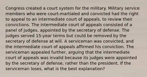 Congress created a court system for the military. Military service members who were court-martialed and convicted had the right to appeal to an intermediate court of appeals, to review their convictions. The intermediate court of appeals consisted of a panel of judges, appointed by the secretary of defense. The judges served 15-year terms but could be removed by the secretary of defense at will. A serviceman was convicted, and the intermediate court of appeals affirmed his conviction. The serviceman appealed further, arguing that the intermediate court of appeals was invalid because its judges were appointed by the secretary of defense, rather than the president. If the serviceman loses, what is the best explanation?