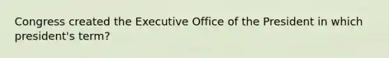 Congress created the Executive Office of the President in which president's term?