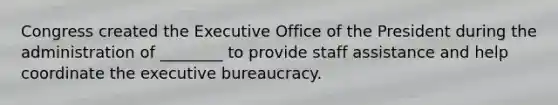 Congress created the Executive Office of the President during the administration of ________ to provide staff assistance and help coordinate the executive bureaucracy.