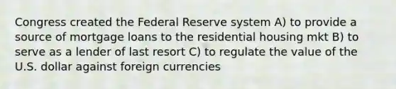 Congress created the Federal Reserve system A) to provide a source of mortgage loans to the residential housing mkt B) to serve as a lender of last resort C) to regulate the value of the U.S. dollar against foreign currencies