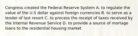 Congress created the Federal Reserve System A. to regulate the value of the U.S dollar against foreign currencies B. to serve as a lender of last resort C. to process the receipt of taxes received by the Internal Revenue Service D. to provide a source of mortage loans to the residential housing market