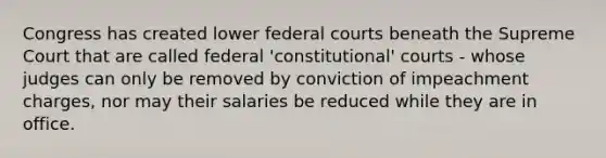 Congress has created lower federal courts beneath the Supreme Court that are called federal 'constitutional' courts - whose judges can only be removed by conviction of impeachment charges, nor may their salaries be reduced while they are in office.