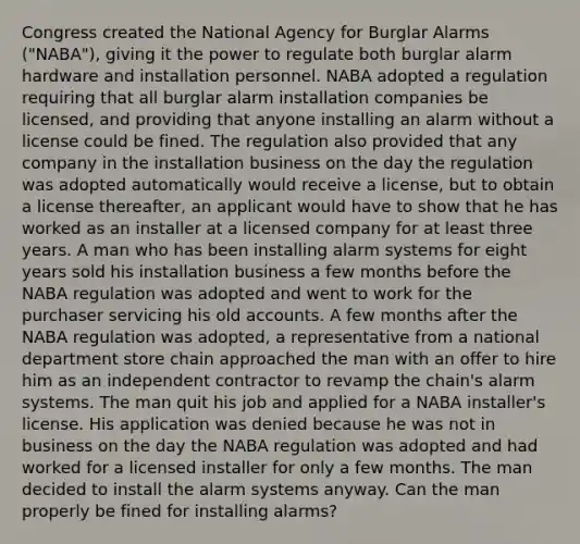 Congress created the National Agency for Burglar Alarms ("NABA"), giving it the power to regulate both burglar alarm hardware and installation personnel. NABA adopted a regulation requiring that all burglar alarm installation companies be licensed, and providing that anyone installing an alarm without a license could be fined. The regulation also provided that any company in the installation business on the day the regulation was adopted automatically would receive a license, but to obtain a license thereafter, an applicant would have to show that he has worked as an installer at a licensed company for at least three years. A man who has been installing alarm systems for eight years sold his installation business a few months before the NABA regulation was adopted and went to work for the purchaser servicing his old accounts. A few months after the NABA regulation was adopted, a representative from a national department store chain approached the man with an offer to hire him as an independent contractor to revamp the chain's alarm systems. The man quit his job and applied for a NABA installer's license. His application was denied because he was not in business on the day the NABA regulation was adopted and had worked for a licensed installer for only a few months. The man decided to install the alarm systems anyway. Can the man properly be fined for installing alarms?