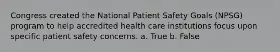 Congress created the National Patient Safety Goals (NPSG) program to help accredited health care institutions focus upon specific patient safety concerns. a. True b. False