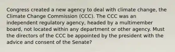 Congress created a new agency to deal with climate change, the Climate Change Commission (CCC). The CCC was an independent regulatory agency, headed by a multimember board, not located within any department or other agency. Must the directors of the CCC be appointed by the president with the advice and consent of the Senate?