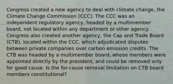 Congress created a new agency to deal with climate change, the Climate Change Commission (CCC). The CCC was an independent regulatory agency, headed by a multimember board, not located within any department or other agency. Congress also created another agency, the Cap and Trade Board (CTB), located within the CCC, which adjudicated disputes between private companies over carbon emission credits. The CTB was headed by a multimember board, whose members were appointed directly by the president, and could be removed only for good cause. Is the for-cause removal limitation on CTB board members constitutional?