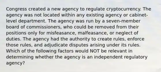 Congress created a new agency to regulate cryptocurrency. The agency was not located within any existing agency or cabinet-level department. The agency was run by a seven-member board of commissioners, who could be removed from their positions only for misfeasance, malfeasance, or neglect of duties. The agency had the authority to create rules, enforce those rules, and adjudicate disputes arising under its rules. Which of the following factors would NOT be relevant in determining whether the agency is an independent regulatory agency?