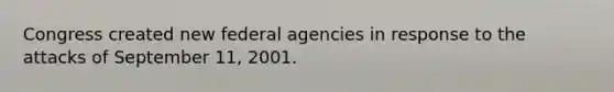 Congress created new federal agencies in response to the attacks of September 11, 2001.