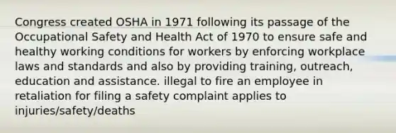 Congress created OSHA in 1971 following its passage of the Occupational Safety and Health Act of 1970 to ensure safe and healthy working conditions for workers by enforcing workplace laws and standards and also by providing training, outreach, education and assistance. illegal to fire an employee in retaliation for filing a safety complaint applies to injuries/safety/deaths