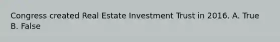 Congress created Real Estate Investment Trust in 2016. A. True B. False