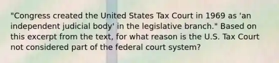 "Congress created the United States Tax Court in 1969 as 'an independent judicial body' in the legislative branch." Based on this excerpt from the text, for what reason is the U.S. Tax Court not considered part of the federal court system?