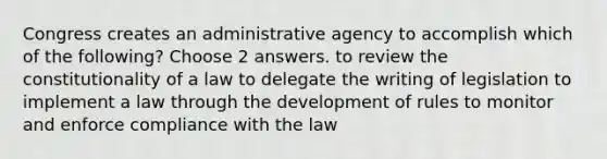 Congress creates an administrative agency to accomplish which of the following? Choose 2 answers. to review the constitutionality of a law to delegate the writing of legislation to implement a law through the development of rules to monitor and enforce compliance with the law