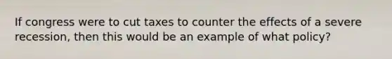 If congress were to cut taxes to counter the effects of a severe recession, then this would be an example of what policy?