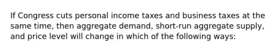 If Congress cuts personal income taxes and business taxes at the same time, then aggregate demand, short-run aggregate supply, and price level will change in which of the following ways: