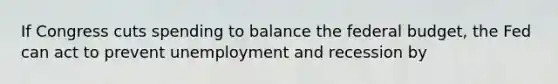 If Congress cuts spending to balance <a href='https://www.questionai.com/knowledge/kS29NErBPI-the-federal-budget' class='anchor-knowledge'>the federal budget</a>, the Fed can act to prevent unemployment and recession by