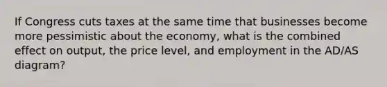 If Congress cuts taxes at the same time that businesses become more pessimistic about the economy, what is the combined effect on output, the price level, and employment in the AD/AS diagram?