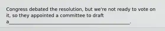 Congress debated the resolution, but we're not ready to vote on it, so they appointed a committee to draft a____________________________________________________.