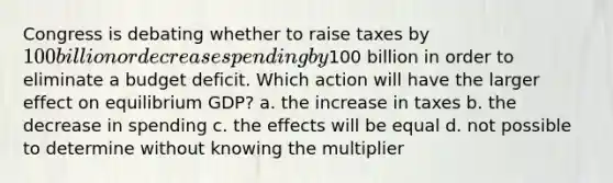 Congress is debating whether to raise taxes by 100 billion or decrease spending by100 billion in order to eliminate a budget deficit. Which action will have the larger effect on equilibrium GDP? a. the increase in taxes b. the decrease in spending c. the effects will be equal d. not possible to determine without knowing the multiplier