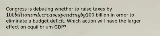 Congress is debating whether to raise taxes by 100 billion or decrease spending by100 billion in order to eliminate a budget deficit. Which action will have the larger effect on equilibrium GDP?