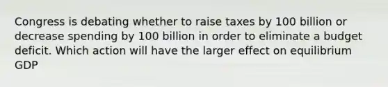 Congress is debating whether to raise taxes by 100 billion or decrease spending by 100 billion in order to eliminate a budget deficit. Which action will have the larger effect on equilibrium GDP