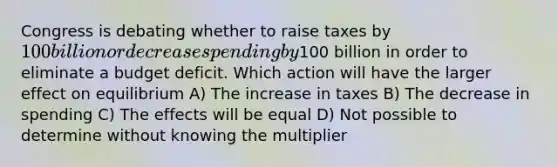 Congress is debating whether to raise taxes by 100 billion or decrease spending by100 billion in order to eliminate a budget deficit. Which action will have the larger effect on equilibrium A) The increase in taxes B) The decrease in spending C) The effects will be equal D) Not possible to determine without knowing the multiplier